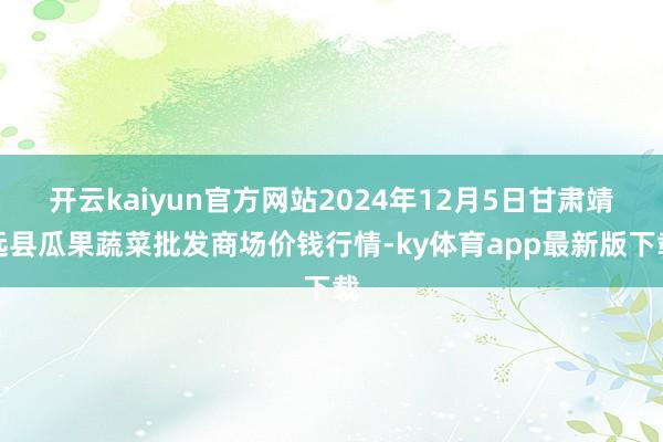 开云kaiyun官方网站2024年12月5日甘肃靖远县瓜果蔬菜批发商场价钱行情-ky体育app最新版下载