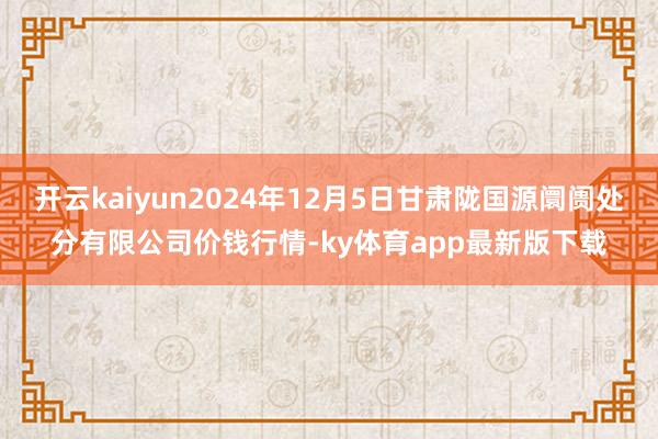 开云kaiyun2024年12月5日甘肃陇国源阛阓处分有限公司价钱行情-ky体育app最新版下载