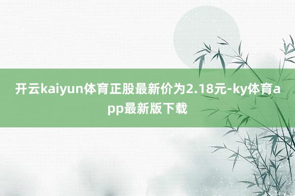 开云kaiyun体育正股最新价为2.18元-ky体育app最新版下载