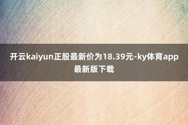 开云kaiyun正股最新价为18.39元-ky体育app最新版下载
