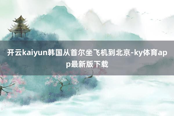 开云kaiyun韩国从首尔坐飞机到北京-ky体育app最新版下载