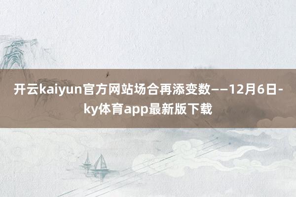 开云kaiyun官方网站场合再添变数——12月6日-ky体育app最新版下载