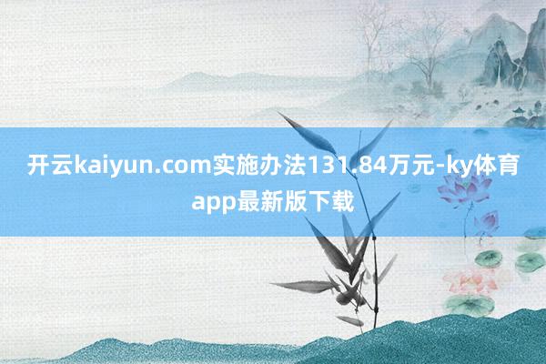开云kaiyun.com实施办法131.84万元-ky体育app最新版下载