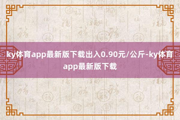 ky体育app最新版下载出入0.90元/公斤-ky体育app最新版下载