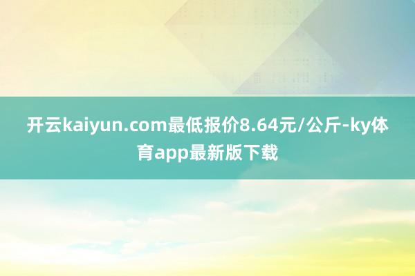 开云kaiyun.com最低报价8.64元/公斤-ky体育app最新版下载