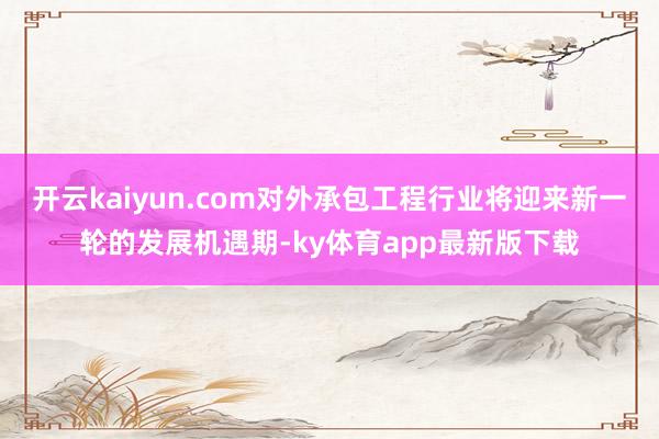 开云kaiyun.com对外承包工程行业将迎来新一轮的发展机遇期-ky体育app最新版下载