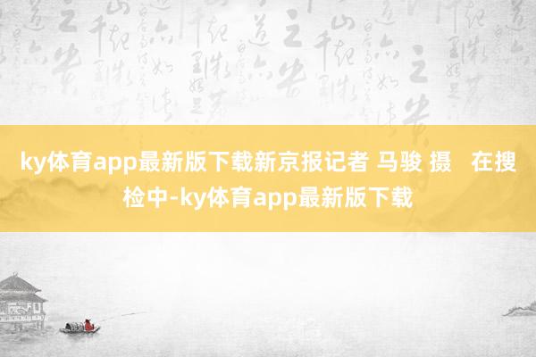 ky体育app最新版下载新京报记者 马骏 摄   在搜检中-ky体育app最新版下载