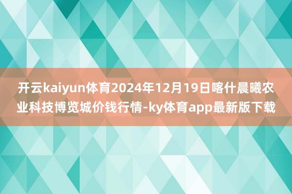 开云kaiyun体育2024年12月19日喀什晨曦农业科技博览城价钱行情-ky体育app最新版下载