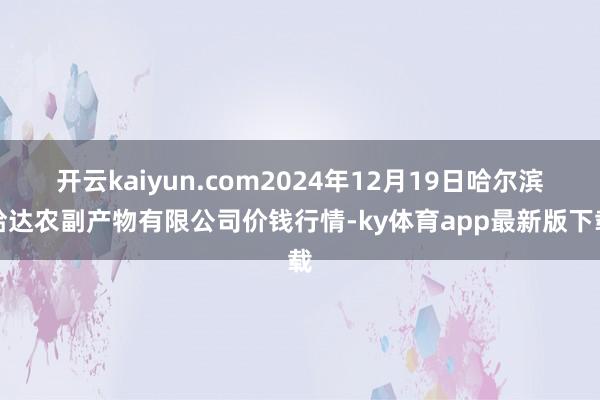 开云kaiyun.com2024年12月19日哈尔滨哈达农副产物有限公司价钱行情-ky体育app最新版下载