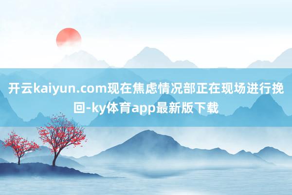 开云kaiyun.com现在焦虑情况部正在现场进行挽回-ky体育app最新版下载