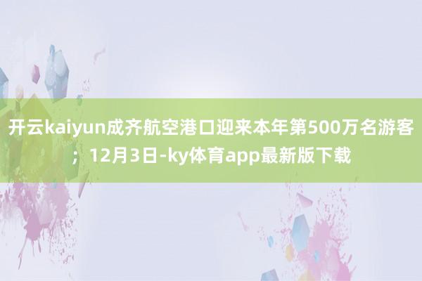 开云kaiyun成齐航空港口迎来本年第500万名游客；12月3日-ky体育app最新版下载