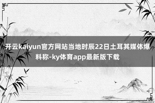 开云kaiyun官方网站当地时辰22日土耳其媒体爆料称-ky体育app最新版下载