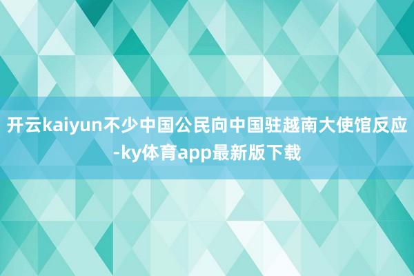 开云kaiyun不少中国公民向中国驻越南大使馆反应-ky体育app最新版下载