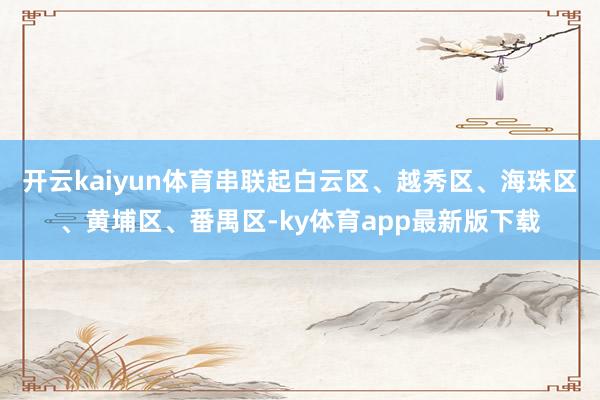 开云kaiyun体育串联起白云区、越秀区、海珠区、黄埔区、番禺区-ky体育app最新版下载