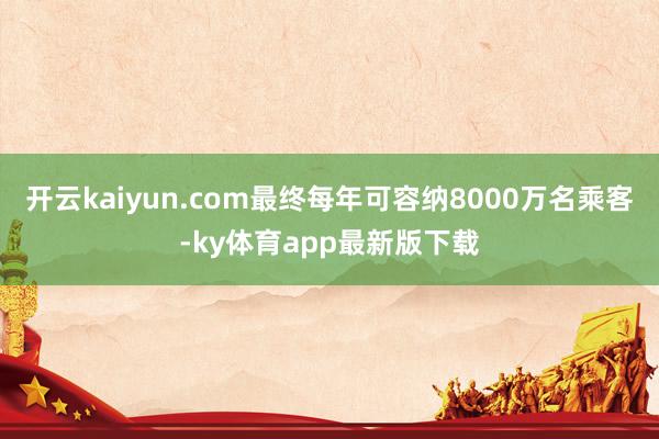 开云kaiyun.com最终每年可容纳8000万名乘客-ky体育app最新版下载