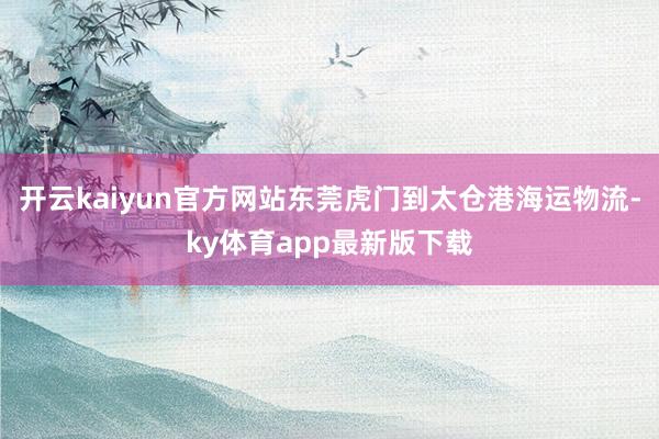 开云kaiyun官方网站东莞虎门到太仓港海运物流-ky体育app最新版下载