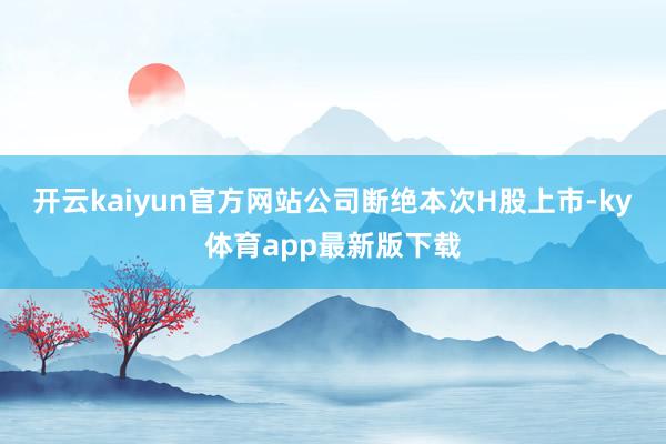 开云kaiyun官方网站公司断绝本次H股上市-ky体育app最新版下载