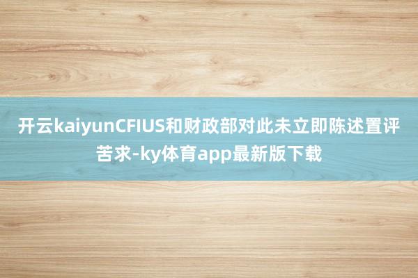 开云kaiyunCFIUS和财政部对此未立即陈述置评苦求-ky体育app最新版下载