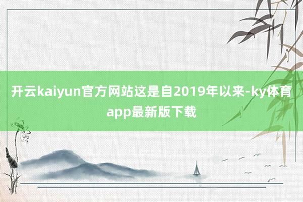 开云kaiyun官方网站这是自2019年以来-ky体育app最新版下载
