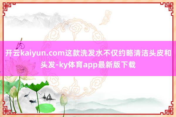 开云kaiyun.com这款洗发水不仅约略清洁头皮和头发-ky体育app最新版下载