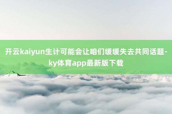 开云kaiyun生计可能会让咱们缓缓失去共同话题-ky体育app最新版下载