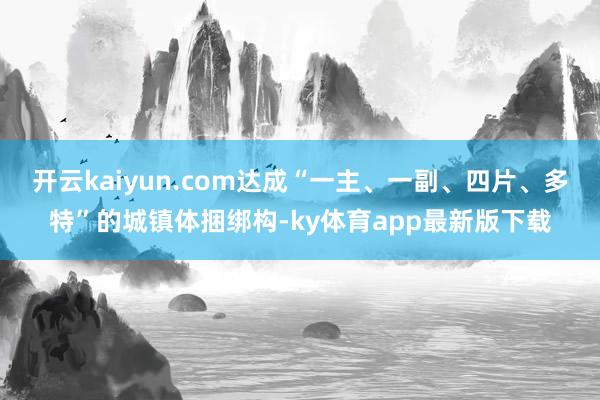 开云kaiyun.com达成“一主、一副、四片、多特”的城镇体捆绑构-ky体育app最新版下载