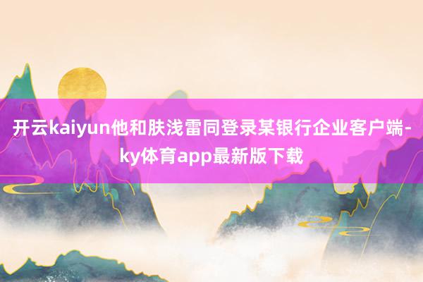 开云kaiyun他和肤浅雷同登录某银行企业客户端-ky体育app最新版下载