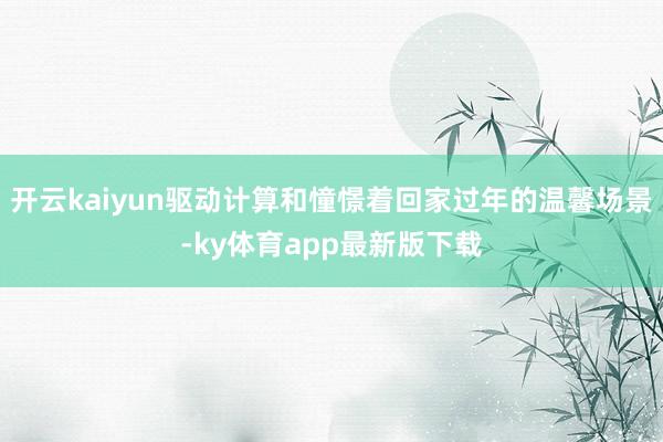 开云kaiyun驱动计算和憧憬着回家过年的温馨场景-ky体育app最新版下载