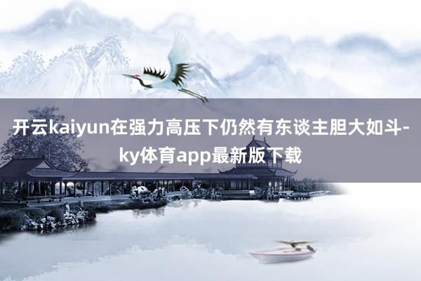 开云kaiyun在强力高压下仍然有东谈主胆大如斗-ky体育app最新版下载
