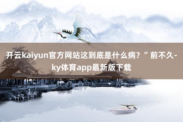 开云kaiyun官方网站这到底是什么病？”前不久-ky体育app最新版下载