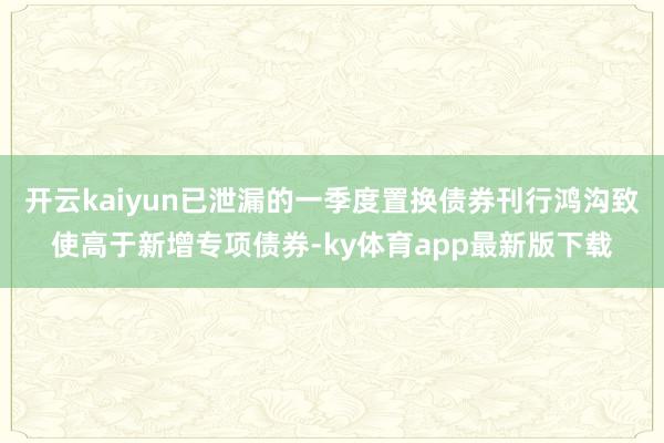 开云kaiyun已泄漏的一季度置换债券刊行鸿沟致使高于新增专项债券-ky体育app最新版下载