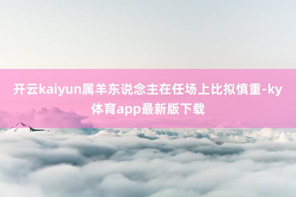 开云kaiyun属羊东说念主在任场上比拟慎重-ky体育app最新版下载