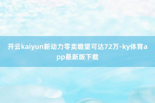 开云kaiyun新动力零卖瞻望可达72万-ky体育app最新版下载