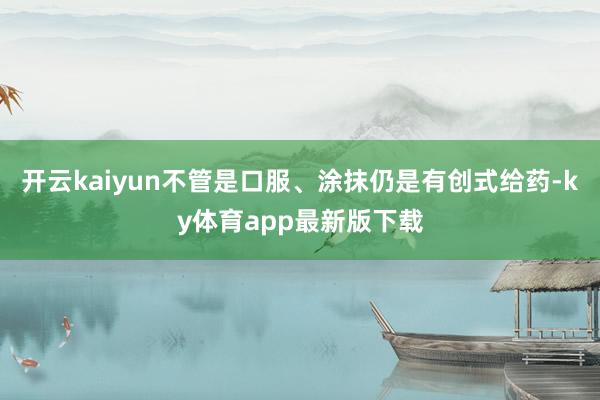 开云kaiyun不管是口服、涂抹仍是有创式给药-ky体育app最新版下载