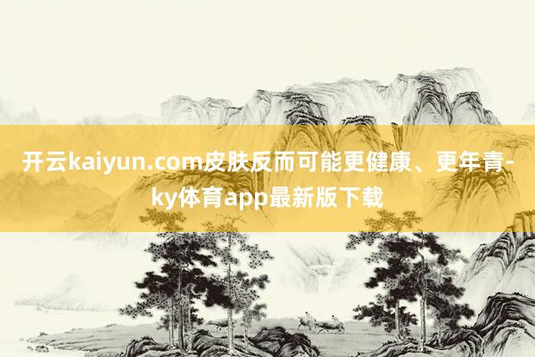 开云kaiyun.com皮肤反而可能更健康、更年青-ky体育app最新版下载