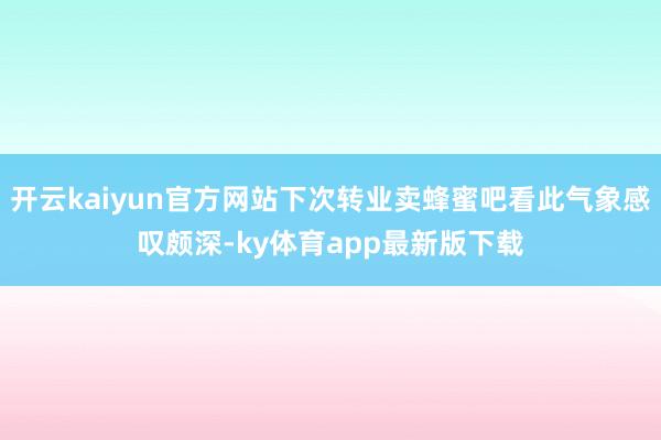 开云kaiyun官方网站下次转业卖蜂蜜吧看此气象感叹颇深-ky体育app最新版下载