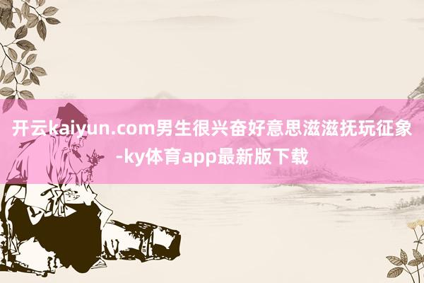 开云kaiyun.com男生很兴奋好意思滋滋抚玩征象-ky体育app最新版下载