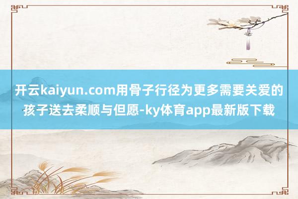 开云kaiyun.com用骨子行径为更多需要关爱的孩子送去柔顺与但愿-ky体育app最新版下载