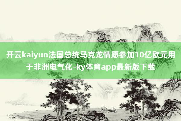 开云kaiyun法国总统马克龙情愿参加10亿欧元用于非洲电气化-ky体育app最新版下载