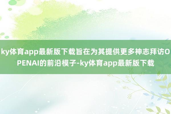 ky体育app最新版下载旨在为其提供更多神志拜访OPENAI的前沿模子-ky体育app最新版下载