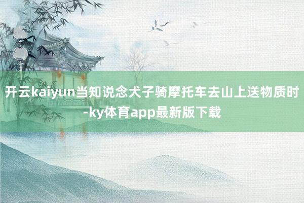 开云kaiyun当知说念犬子骑摩托车去山上送物质时-ky体育app最新版下载