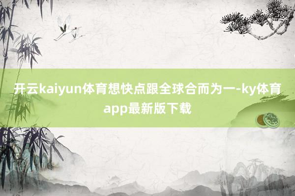 开云kaiyun体育想快点跟全球合而为一-ky体育app最新版下载