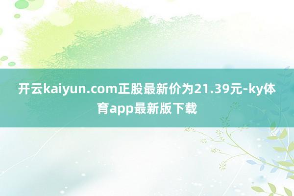 开云kaiyun.com正股最新价为21.39元-ky体育app最新版下载
