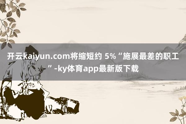开云kaiyun.com将缩短约 5%“施展最差的职工”-ky体育app最新版下载
