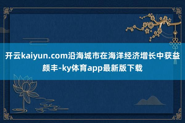 开云kaiyun.com沿海城市在海洋经济增长中获益颇丰-ky体育app最新版下载