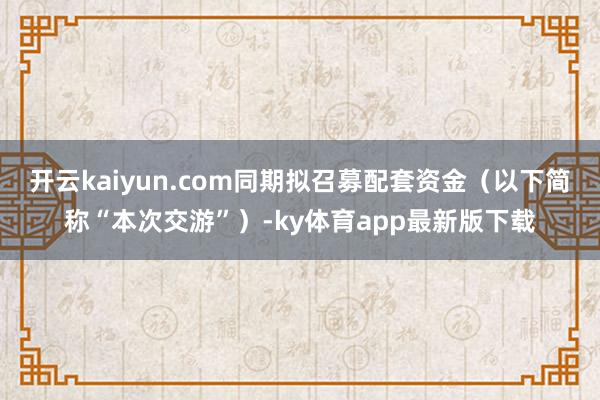 开云kaiyun.com同期拟召募配套资金（以下简称“本次交游”）-ky体育app最新版下载