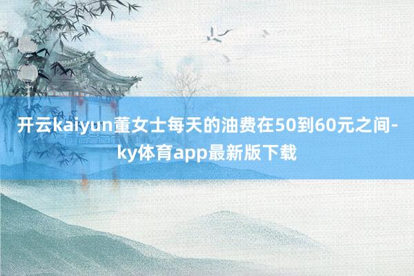 开云kaiyun董女士每天的油费在50到60元之间-ky体育app最新版下载