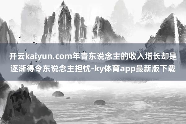 开云kaiyun.com年青东说念主的收入增长却是逐渐得令东说念主担忧-ky体育app最新版下载