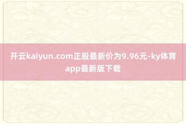 开云kaiyun.com正股最新价为9.96元-ky体育app最新版下载