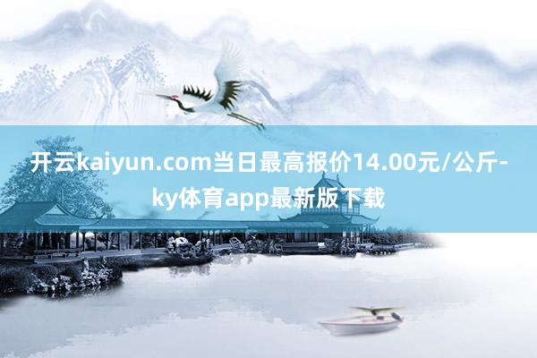 开云kaiyun.com当日最高报价14.00元/公斤-ky体育app最新版下载